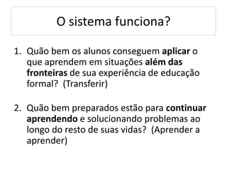 O sistema funciona?
1. Quão bem os alunos conseguem aplicar o
que aprendem em situações além das
fronteiras de sua experiência de educação
formal? (Transferir)
2. Quão bem preparados estão para continuar
aprendendo e solucionando problemas ao
longo do resto de suas vidas? (Aprender a
aprender)
 