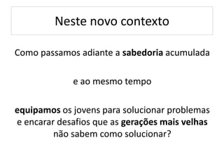Neste novo contexto
Como passamos adiante a sabedoria acumulada
e ao mesmo tempo
equipamos os jovens para solucionar problemas
e encarar desafios que as gerações mais velhas
não sabem como solucionar?
 