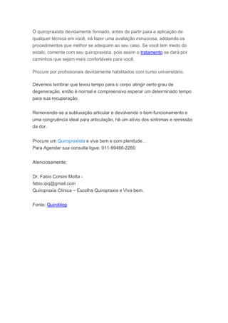 O quiropraxista devidamente formado, antes de partir para a aplicação de
qualquer técnica em você, irá fazer uma avaliação minuciosa, adotando os
procedimentos que melhor se adequam ao seu caso. Se você tem medo do
estalo, comente com seu quiropraxista, pois assim o tratamento se dará por
caminhos que sejam mais confortáveis para você.
Procure por profissionais devidamente habilitados com curso universitário.
Devemos lembrar que levou tempo para o corpo atingir certo grau de
degeneração, então é normal e compreensivo esperar um determinado tempo
para sua recuperação.
Removendo-se a subluxação articular e devolvendo o bom funcionamento e
uma congruência ideal para articulação, há um alívio dos sintomas e remissão
da dor.
Procure um Quiropraxista e viva bem e com plenitude…
Para Agendar sua consulta ligue: 011-99466-2260
Atenciosamente;
Dr. Fabio Corsini Motta -
fabio.ipq@gmail.com
Quiropraxia Clínica – Escolha Quiropraxia e Viva bem.
Fonte: Quiroblog
 
