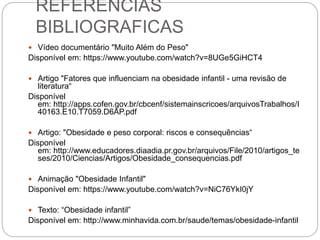 REFERENCIAS
BIBLIOGRAFICAS
 Vídeo documentário "Muito Além do Peso"
Disponível em: https://www.youtube.com/watch?v=8UGe5GiHCT4
 Artigo "Fatores que influenciam na obesidade infantil - uma revisão de
literatura“
Disponível
em: http://apps.cofen.gov.br/cbcenf/sistemainscricoes/arquivosTrabalhos/I
40163.E10.T7059.D6AP.pdf
 Artigo: "Obesidade e peso corporal: riscos e consequências“
Disponível
em: http://www.educadores.diaadia.pr.gov.br/arquivos/File/2010/artigos_te
ses/2010/Ciencias/Artigos/Obesidade_consequencias.pdf
 Animação "Obesidade Infantil"
Disponível em: https://www.youtube.com/watch?v=NiC76YkI0jY
 Texto: “Obesidade infantil”
Disponível em: http://www.minhavida.com.br/saude/temas/obesidade-infantil
 