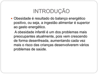 INTRODUÇÃO
 Obesidade é resultado do balanço energético
positivo, ou seja, a ingestão alimentar é superior
ao gasto energético.
A obesidade infantil é um dos problemas mais
preocupantes atualmente, pois vem crescendo
de forma desenfreada, aumentando cada vez
mais o risco das crianças desenvolverem vários
problemas de saúde.
 