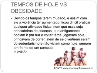 TEMPOS DE HOJE VS
OBESIDADE
 Devido os tempos terem mudado, e assim com
ele a violência ter aumentado, ficou difícil praticar
qualquer atividade física, nem que essa seja
brincadeiras de crianças, que antigamente
podiam ir pra rua e voltar tarde, jogavam bola,
brincavam de correr, alem de se divertirem saiam
do sedentarismo e não viviam como hoje, sempre
em frente de um computador, vídeo game ou
televisão.
FONTE:www.educacaofisica.com.br
 