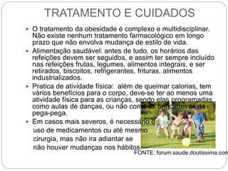 TRATAMENTO E CUIDADOS
 O tratamento da obesidade é complexo e multidisciplinar.
Não existe nenhum tratamento farmacológico em longo
prazo que não envolva mudança de estilo de vida.
 Alimentação saudável: antes de tudo, os horários das
refeições devem ser seguidos, e assim ter sempre incluído
nas refeições frutas, legumes, alimentos integrais, e ser
retirados, biscoitos, refrigerantes, frituras, alimentos
industrializados.
 Pratica de atividade física: além de queimar calorias, tem
vários benefícios para o corpo, deve-se ter ao menos uma
atividade física para as crianças, sendo elas programadas
como aulas de danças, ou não como as brincadeiras de
pega-pega.
 Em casos mais severos, é necessário o
uso de medicamentos ou até mesmo
cirurgia, mas não ira adiantar se
não houver mudanças nos hábitos.
FONTE: forum.saude.doutissima.com
 