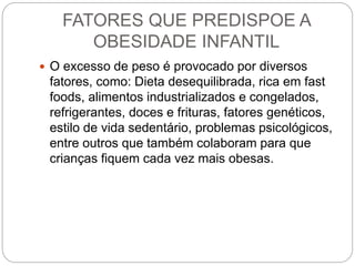 FATORES QUE PREDISPOE A
OBESIDADE INFANTIL
 O excesso de peso é provocado por diversos
fatores, como: Dieta desequilibrada, rica em fast
foods, alimentos industrializados e congelados,
refrigerantes, doces e frituras, fatores genéticos,
estilo de vida sedentário, problemas psicológicos,
entre outros que também colaboram para que
crianças fiquem cada vez mais obesas.
 