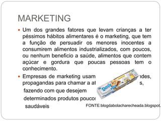 MARKETING
 Um dos grandes fatores que levam crianças a ter
péssimos hábitos alimentares é o marketing, que tem
a função de persuadir os menores inocentes a
consumirem alimentos industrializados, com poucos,
ou nenhum beneficio a saúde, alimentos que contem
açúcar e gordura que poucas pessoas tem o
conhecimento.
 Empresas de marketing usam personagens, brindes,
propagandas para chamar a atenção das crianças,
fazendo com que desejem
determinados produtos poucos
saudáveis FONTE:blogdabolacharecheada.blogspot.c
 