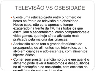 TELEVISÃO VS OBESIDADE
 Existe uma relação direta entre o número de
horas na frente da televisão e a obesidade.
Nesse caso, não seria apenas o tempo
exagerado na frente da TV, mas todos os que
estimulam o sedentarismo, como computadores e
videogames, que hoje são a atividade mais
praticada pela maioria das crianças.
 A televisão ainda tem a grande freqüência de
propagandas de alimentos nos intervalos, com o
alvo em crianças e adolescentes, com alimentos
hipercalóricos.
 Comer sem prestar atenção no que e em qual é o
alimento pode levar a transtornos e desequilíbrios
na alimentação e na saciedade, com excesso na
 