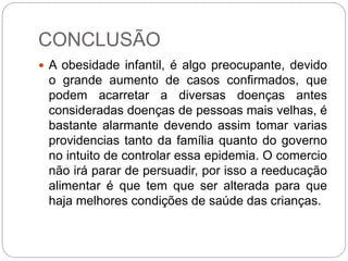 CONCLUSÃO
 A obesidade infantil, é algo preocupante, devido
o grande aumento de casos confirmados, que
podem acarretar a diversas doenças antes
consideradas doenças de pessoas mais velhas, é
bastante alarmante devendo assim tomar varias
providencias tanto da família quanto do governo
no intuito de controlar essa epidemia. O comercio
não irá parar de persuadir, por isso a reeducação
alimentar é que tem que ser alterada para que
haja melhores condições de saúde das crianças.
 