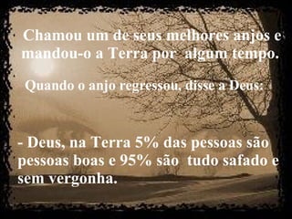 Chamou um de seus melhores anjos e mandou-o a Terra por  algum tempo.   Quando o anjo regressou, disse a Deus:   - Deus, na Terra 5% das pessoas são pessoas boas e 95% são  tudo safado e sem vergonha. 