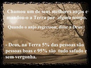 Chamou um de seus melhores anjos e
mandou-o a Terra por algum tempo.
Quando o anjo regressou, disse a Deus:
- Deus, na Terra 5% das pessoas são
pessoas boas e 95% são tudo safado e
sem vergonha.
 