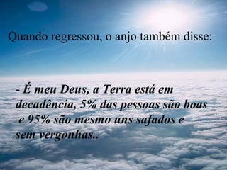 Quando regressou, o anjo também disse:
- É meu Deus, a Terra está em
decadência, 5% das pessoas são boas
e 95% são mesmo uns safados e
sem vergonhas..
 