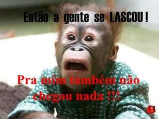 Então a gente se LASCOU !
Pra mim também não
chegou nada !!!
 