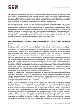 Revista NAU Social - v.5, n.8, p. 107-118 Maio/Out 2014 | 116
ISSN - 2237-7840 Bons Ventos
Lucília Machado, Adilene Gonçalves Quaresma
As discussões apresentadas nos artigos trazem questões relativas à análise e discussão sobre
experiências no campo da gestão social; análise e discussão sobre o potencial das políticas públicas no
que tange a gestão social e o desenvolvimento local; possibilidades e avanços permitidos pela gestão
social em relação à gestão ambiental e gestão escolar; processos de gestão dos espaços da cidade e as
relações que esses estabelecem com as diversidades dos sujeitos que os ocupam.
Os docentes intencionam avançar nas suas contribuições teóricas e metodológicas para essa linha de
pesquisa. Nesse sentido, pretendem investir na produção de conhecimentos sobre metodologias
interdisciplinares, intersetoriais e interculturais necessárias ao aprofundamento dos estudos sobre gestão
social e desenvolvimento local; formas de promoção da participação e mobilização social na construção de
soluções alternativas de desenvolvimento local; gestão social em diversos espaços profissionais e sociais;
exercício da gestão social pelas políticas públicas voltadas ao desenvolvimento local; as interfaces,
convergências e estranhamentos de campos do saber diante das questões da gestão social e do
desenvolvimento local; formação profissional para a gestão social; dentre outras.
PERFIL ESPERADO DO CONCLUINTE DO MESTRADO COM RELAÇÃO AO CAMPO DA GESTÃO
SOCIAL
O Programa não tem a intenção de formar um profissional que se identifique declaradamente como gestor
social, embora isso possa vir a ser assumido individual e subjetivamente pelos que concluem o mestrado.
Sua proposta é de formar profissionais de alto nível de qualificação, que sejam capazes de empregar
conhecimentos e metodologias da gestão social em suas atividades de trabalho e igualmente contribuir
para a evolução desse campo de estudos e intervenções a partir de enfoques e abordagens
interdisciplinares, intersetoriais e interculturais comprometidas com o desenvolvimento local.
Para tanto, é fundamental que, nesse processo formativo, eles se apropriem dos fundamentos teóricos e
das metodologias que são específicos desse campo de estudo e que os possibilitem, sempre com visão
crítica, obter e integrar informações, compor estratégias e inovar nas suas práticas profissionais e sociais.
O Programa espera que seus concluintes possam responder de forma propositiva ao chamado para criar
condições sustentadas à implementação de políticas, programas e projetos, neles incorporando o selo da
gestão social. Entende que eles precisam estar capacitados, para tanto, a identificar processos e
alternativas de lidar com a questão das diferenças nos variados contextos sociais e em todas suas formas
de expressão, temporalidades, ritmos, interesses e representatividades.
Portanto, na sua teleologia, o projeto político-pedagógico do mestrado do Programa acena para o alcance
de objetivos e metas de formação de profissionais para distintas atividades profissionais, que saibam
contribuir efetivamente para impulsionar o desenvolvimento humano, econômico, tecnológico, cultural,
social do contexto em que atuam, mediante o suporte da gestão social, com respostas pertinentes e
realização de projetos socialmente úteis e inovadores.
Pretende que os profissionais formados se caracterizem pela capacidade de responder desafios
grandiosos do ponto de vista social, de dar a sua contribuição específica para uma agenda de atuação
vasta e complexa, que inclui metas fundamentais, tais como: tornar as pessoas do local capazes de, no
contexto das relações sociais existentes e vividas, se organizarem; escolher o rumo que desejam dar às
suas vidas; definir formas de cooperação; criar e implementar soluções; fazer a auto-gestão de seus
empreendimentos; assumir a responsabilidade pela realização de seus sonhos de direitos; identificar,
resgatar, validar e promover o intercâmbio e a socialização de conhecimentos, experiências, valores,
tecnologias sociais de processos, produtos e de gestão conservados pela tradição e/ou produzidos a partir
de experiências inovadoras. Profissionais capazes de estimular e catalisar iniciativas de redes e alianças
de setores da sociedade civil, tais como: organizações voluntárias de comunidades, de pequenos
 