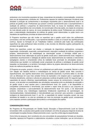 Revista NAU Social - v.5, n.8, p. 107-118 Maio/Out 2014 | 117
ISSN - 2237-7840 Bons Ventos
Lucília Machado, Adilene Gonçalves Quaresma
produtores e de movimentos populares de base, cooperativas de produção e comercialização, consórcios
para uso de equipamentos, sindicatos etc. Profissionais capazes de capacitar lideranças vinculando essa
atividade à produção de conhecimentos e tecnologias importantes para o desenvolvimento local e as
práticas da gestão social. Profissionais que possam contribuir positivamente para o acompanhamento e
avaliação de políticas e programas de desenvolvimento local, na busca de resultados efetivos, da
superação da dependência das comunidades, da reconstrução crítica das ações, da criação de consensos
de mais elevado poder de ruptura, de novos paradigmas de prática social. Profissionais que contribuam
para a sistematização interdisciplinar de práticas de gestão social referenciadas no poder local e em
resultados de experiências concretas de desenvolvimento local.
O Programa reconhece que são muitas as expertises que a gestão social cobra dos profissionais
convocados a dar tais contribuições, o que representa desafios a cada um a buscar seu aperfeiçoamento
contínuo. Aposta na formação de um Trabalhador Coletivo, constituído pela fusão das contribuições
específicas de cada profissional nelas envolvido e das oriundas de diferentes sujeitos participantes do
processo da gestão social.
Dentre tais expertises, podem ser citadas: a realização de diagnósticos participativos; concepção,
organização, coordenação, supervisão, acompanhamento, execução e avaliação de políticas, programas e
projetos; desenvolvimento de metodologias de intervenções sociais; a formação cidadã para o
desenvolvimento local; elaboração da pauta da gestão social para o desenvolvimento local, integrado e
sustentável; reconhecimento e validação de saberes locais; desenvolvimento de materiais e instrumentos
pedagógicos visando à compreensão crítica da realidade local; promoção de articulações sociais e
institucionais que resultem na mobilização social; proposição de políticas e estratégias de gestão social
baseadas na diversidade e no território; formulação coletiva de projetos alternativos de desenvolvimento
local e de melhoria de padrões de vida etc.
O Programa se propõe, portanto, a formar um profissional com perfil amplo, consistente, flexível e crítico
com relação aos desafios teóricos e metodológicos do campo da gestão social. Mais concreta e
especificamente, isso significa desenvolver cinco capacidades essenciais. A primeira delas é a de lidar
com as diferenças em suas mais variadas formas de expressão e de cooperar para a superação das
fronteiras disciplinares, setoriais e culturais em pesquisas e práticas de gestão social. Em segundo lugar, a
capacidade de assumir diferentes responsabilidades nesses campos de conhecimento e atuação. Em
terceiro, a de perceber as possibilidades das articulações necessárias entre as atividades de educação e
de gestão social e seus aportes para o desenvolvimento local. Em quarto, a de disponibilizar e
compartilhar conhecimentos e ferramentas, que resultem e sejam fonte da busca e uso conjuntos de
soluções cooperativas e auto-sustentáveis de desenvolvimento local. Em quinto, a de desenvolver
produtos, técnicas e/ou metodologias reaplicáveis fortalecendo experiências de aprendizagem, de
interdisciplinaridade, intersetorialidade e interculturalidade que concorram para aumentar a capacidade
endógena de desenvolvimento local. E, por fim, a capacidade de realizar inovações sociais nas suas
atividades de trabalho e na vida em sociedade por meio da promoção da gestão social, considerando
como aspectos centrais a participação democrática e a emancipação dos sujeitos.
CONSIDERAÇÕES FINAIS
No Programa de Pós-graduação em Gestão Social, Educação e Desenvolvimento Local do Centro
Universitário UNA, os estudos sobre gestão social constituem uma linha de pesquisa integrante da área de
concentração Inovações Sociais e Desenvolvimento Local, o que lhe confere alguma especificidade.
Como linha de pesquisa, ela é constitutiva de uma comunidade de pesquisadores formada por docentes,
discentes, egressos do Programa e colaboradores vinculados a outras instituições, que se comunicam e
 