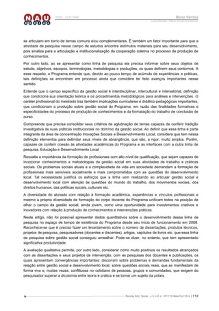 Revista NAU Social - v.5, n.8, p. 107-118 Maio/Out 2014 | 118
ISSN - 2237-7840 Bons Ventos
Lucília Machado, Adilene Gonçalves Quaresma
se articulam em torno de temas comuns e/ou complementares. É também um fator importante para que a
atividade de pesquisa nesse campo de estudos encontre estímulos materiais para seu desenvolvimento,
pois sinaliza para a articulação e institucionalização da cooperação coletiva no processo de produção de
conhecimentos.
Por outro lado, ao se apresentar como linha de pesquisa ela precisa informar sobre seus objetos de
estudo, objetivos, escopos, terminologias, metodologias e produções, os quais definem seus contornos. A
esse respeito, o Programa entende que, devido ao pouco tempo de acúmulo de experiências e práticas,
tais definições se encontram em processo ainda que considere ter feito avanços importantes nesse
sentido.
Entende que o campo específico da gestão social é interdisciplinar, intercultural e intersetorial, definição
que condiciona sua orientação teórica e os procedimentos metodológicos para análises e intervenções. O
caráter profissional do mestrado traz também implicações curriculares e didático-pedagógicas importantes,
que condicionam a produção sobre gestão social do Programa, em razão das finalidades formativas e
especificidades do processo de produção de conhecimentos e da formatação do trabalho de conclusão de
curso.
Compreende que precisa consolidar seus critérios de aglutinação de temas capazes de conferir tradição
investigativa às suas práticas institucionais no domínio da gestão social. Ao definir que essa linha é parte
integrante da área de concentração Inovações Sociais e Desenvolvimento Local, considera que tem nessa
definição elementos para delimitar seus níveis de abrangência, que são, a rigor, muito amplos. Porém,
capazes de conferir coesão às atividades acadêmicas do Programa e às interfaces com a outra linha de
pesquisa, Educação e Desenvolvimento Local.
Ressalta a importância da formação de profissionais com alto nível de qualificação, que sejam capazes de
incorporar conhecimentos e metodologias da gestão social em suas atividades de trabalho e práticas
sociais. Os problemas sociais atuais e a complexidade da vida em sociedade demandam a formação de
profissionais mais sensíveis socialmente e mais comprometidos com as questões do desenvolvimento
local. Tal necessidade justifica os esforços que a linha vem realizando ao articular gestão social e
desenvolvimento local com atenção às questões do mundo do trabalho, dos movimentos sociais, dos
direitos humanos, das políticas sociais, culturais etc.
A diversidade do alunado com relação à formação acadêmica, experiências e vínculos profissionais e
mesmo a própria diversidade de formação do corpo docente do Programa unificam todos na posição de
olhar o campo da gestão social, ainda jovem, como uma oportunidade para investimentos criativos e
inovadores com relação à produção de conhecimentos e intervenções práticas.
Neste artigo, não foi possível apresentar dados quantitativos sobre o desenvolvimento dessa linha de
pesquisa no espaço de tempo de existência do Programa desde seu início de funcionamento em 2008.
Reconhece-se que é preciso fazer um levantamento sobre o número de dissertações, produtos técnicos,
projetos de pesquisa, pesquisadores (docentes e discentes), artigos, capítulos de livros etc. que essa linha
de pesquisa sobre gestão social conseguiu amealhar. Pode-se dizer, no entanto, que tem apresentado
significativa produtividade.
A avaliação qualitativa permite, por outro lado, considerar como muito positivos os resultados alcançados
com as dissertações e seus projetos de intervenção, com as pesquisas dos docentes e publicações, os
quais apresentam convergências importantes: discorrem sobre problemas e demandas fundamentais da
relação entre gestão social e desenvolvimento local, sobre questões sociais reais, que se manifestam de
forma viva e, muitas vezes, conflituosa no cotidiano de pessoas, grupos e comunidades, que exigem do
pesquisador superar a dicotomia entre teoria e prática e se tornar um sujeito da práxis.
 