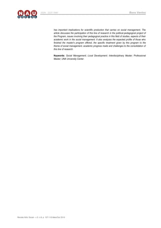 Revista NAU Social - v.5, n.8, p. 107-118 Maio/Out 2014
ISSN - 2237-7840 Bons Ventos
has important implications for scientific production that carries on social management. The
article discusses the participation of this line of research in the political-pedagogical project of
the Program, issues involving their pedagogical practice in this field of studies, aspects of their
academic work in the social management. It also analyzes the expected profile of those who
finished the master's program offered, the specific treatment given by this program to the
theme of social management, academic progress made and challenges to the consolidation of
this line of research.
Keywords: Social Management; Local Development; Interdisciplinary Master; Professional
Master; UNA University Center.
 