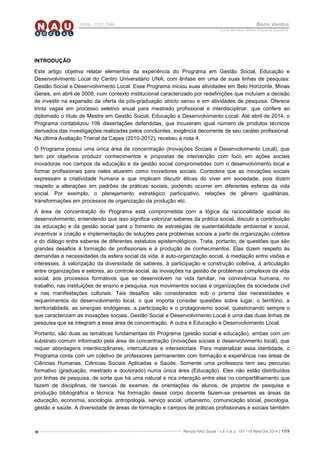 Revista NAU Social - v.5, n.8, p. 107-118 Maio/Out 2014 | 109
ISSN - 2237-7840 Bons Ventos
Lucília Machado, Adilene Gonçalves Quaresma
INTRODUÇÃO
Este artigo objetiva relatar elementos da experiência do Programa em Gestão Social, Educação e
Desenvolvimento Local do Centro Universitário UNA, com ênfase em uma de suas linhas de pesquisa:
Gestão Social e Desenvolvimento Local. Esse Programa iniciou suas atividades em Belo Horizonte, Minas
Gerais, em abril de 2008, num contexto institucional caracterizado por redefinições que incluíam a decisão
de investir na expansão da oferta da pós-graduação stricto sensu e em atividades de pesquisa. Oferece
trinta vagas em processo seletivo anual para mestrado profissional e interdisciplinar, que confere ao
diplomado o título de Mestre em Gestão Social, Educação e Desenvolvimento Local. Até abril de 2014, o
Programa contabilizou 106 dissertações defendidas, que trouxeram igual número de produtos técnicos
derivados das investigações realizadas pelos concluintes, exigência decorrente de seu caráter profissional.
Na última Avaliação Trienal da Capes (2010-2012), recebeu a nota 4.
O Programa possui uma única área de concentração (Inovações Sociais e Desenvolvimento Local), que
tem por objetivos produzir conhecimentos e propostas de intervenção com foco em ações sociais
inovadoras nos campos da educação e da gestão social comprometidas com o desenvolvimento local e
formar profissionais para neles atuarem como inovadores sociais. Considera que as inovações sociais
expressam a criatividade humana e que implicam discutir éticas do viver em sociedade, pois dizem
respeito a alterações em padrões de práticas sociais, podendo ocorrer em diferentes esferas da vida
social. Por exemplo, o planejamento estratégico participativo, relações de gênero igualitárias,
transformações em processos de organização da produção etc.
A área de concentração do Programa está comprometida com a lógica da racionalidade social do
desenvolvimento, entendendo que isso significa valorizar saberes da prática social, discutir a contribuição
da educação e da gestão social para o fomento de estratégias de sustentabilidade ambiental e social,
incentivar a criação e implementação de soluções para problemas sociais a partir da organização coletiva
e do diálogo entre saberes de diferentes estatutos epistemológicos. Trata, portanto, de questões que são
grandes desafios à formação de profissionais e à produção de conhecimentos. Elas dizem respeito às
demandas e necessidades da esfera social da vida, à auto-organização social, à mediação entre visões e
interesses, à valorização da diversidade de saberes, à participação e construção coletiva, à articulação
entre organizações e setores, ao controle social, às inovações na gestão de problemas complexos da vida
social, aos processos formativos que se desenvolvem na vida familiar, na convivência humana, no
trabalho, nas instituições de ensino e pesquisa, nos movimentos sociais e organizações da sociedade civil
e nas manifestações culturais. Tais desafios são considerados sob o prisma das necessidades e
requerimentos do desenvolvimento local, o que importa consider questões sobre lugar, o território, a
territorialidade, as sinergias endógenas, a participação e o protagonismo social, questionando sempre o
que caracterizam as inovações sociais. Gestão Social e Desenvolvimento Local é uma das duas linhas de
pesquisa que se integram a essa área de concentração. A outra é Educação e Desenvolvimento Local.
Portanto, são duas as temáticas fundamentais do Programa (gestão social e educação), ambas com um
substrato comum informado pela área de concentração (inovações sociais e desenvolvimento local), que
requer abordagens interdisciplinares, interculturais e intersetoriais. Para materializar essa identidade, o
Programa conta com um coletivo de professores permanentes com formação e experiência nas áreas de
Ciências Humanas, Ciências Sociais Aplicadas e Saúde. Somente uma professora tem seu percurso
formativo (graduação, mestrado e doutorado) numa única área (Educação). Eles não estão distribuídos
por linhas de pesquisa, de sorte que há uma natural e rica interação entre elas no compartilhamento que
fazem de disciplinas, de bancas de exames, de orientações de alunos, de projetos de pesquisa e
produção bibliográfica e técnica. Na formação desse corpo docente fazem-se presentes as áreas da
educação, economia, sociologia, antropologia, serviço social, urbanismo, comunicação social, psicologia,
gestão e saúde. A diversidade de áreas de formação e campos de práticas profissionais e sociais também
 