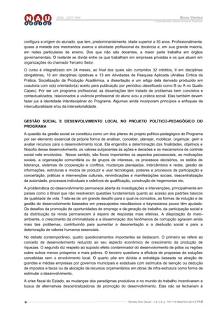 Revista NAU Social - v.5, n.8, p. 107-118 Maio/Out 2014 | 110
ISSN - 2237-7840 Bons Ventos
Lucília Machado, Adilene Gonçalves Quaresma
configura a origem do alunado, que tem, predominantemente, idade superior a 30 anos. Profissionalmente,
quase a metade dos mestrandos exerce a atividade profissional da docência e, em sua grande maioria,
em redes particulares de ensino. Dos que não são docentes, a maior parte trabalha em órgãos
governamentais. O restante se divide entre os que trabalham em empresas privadas e os que atuam em
organizações do chamado Terceiro Setor.
O curso é integralizado em 24 meses, ao final dos quais são cumpridos 32 créditos, 9 em disciplinas
obrigatórias, 10 em disciplinas optativas e 13 em Atividades de Pesquisa Aplicada (Análise Crítica da
Prática, Socialização da Produção Acadêmica, a dissertação e um artigo dela derivado produzido em
coautoria com o(a) orientador(a) aceito para publicação por periódico classificado como B ou A no Qualis
Capes). Por ser um programa profissional, as dissertações têm tratado de problemas bem concretos e
contextualizados, relacionados à vivência profissional do aluno e/ou à prática social. Elas também devem
fazer jus à identidade interdisciplinar do Programa. Algumas ainda incorporam princípios e enfoques da
interculturalidade e/ou da intersetorialidade.
GESTÃO SOCIAL E DESENVOLVIMENTO LOCAL NO PROJETO POLÍTICO-PEDAGÓGICO DO
PROGRAMA
A questão da gestão social se constituiu como um dos pilares do projeto político-pedagógico do Programa
por ser elemento essencial da própria forma de analisar, conceber, planejar, mobilizar, organizar, gerir e
avaliar recursos para o desenvolvimento local. Ela engendra a determinação das finalidades, objetivos e
filosofia desse desenvolvimento, os valores subjacentes às ações e decisões e os mecanismos de controle
social nele envolvidos. Nesse sentido, são focos importantes os aspectos psicossociais, as motivações
sociais, a organização comunitária ou de grupos de interesse, os processos decisórios, os estilos de
liderança, sistemas de cooperação e conflitos, mudanças planejadas, intercâmbios e redes, gestão de
informações, estruturas e modos de produzir e usar tecnologias, poderes e processos de participação e
concertação, práticas e intervenções culturais, reivindicações e manifestações sociais, descentralização
da autoridade, processos individuais e coletivos de qualificação, construção de hegemonias etc.
A problemática do desenvolvimento permanece aberta às investigações e intervenções, principalmente em
países como o Brasil que não resolveram questões fundamentais quanto ao acesso aos padrões básicos
de qualidade de vida. Trata-se de um grande desafio para o qual os conceitos, as formas de indução e de
gestão do desenvolvimento baseados em pressupostos neoclássicos e keynesianos pouco têm ajudado.
Os desafios da promoção de oportunidades de emprego e da geração de trabalho, da participação social e
da distribuição da renda permanecem à espera de respostas mais efetivas. A dilapidação do meio-
ambiente, o crescimento da criminalidade e a disseminação dos fenômenos de corrupção agravam ainda
mais tais problemas, contribuindo para aumentar a desorientação e a desilusão social e para a
deterioração de valores humanos essenciais.
No debate contemporâneo, quatro questionamentos importantes se destacam. O primeiro se refere ao
conceito de desenvolvimento reduzido ao seu aspecto econômico de crescimento da produção de
riquezas. O segundo diz respeito ao suposto efeito contaminador do desenvolvimento de pólos ou regiões
sobre outros menos prósperos e mais pobres. O terceiro questiona a eficácia de propostas de soluções
concebidas sem o envolvimento local. O quarto põe em dúvida a estratégia baseada na atração de
grandes e médias empresas por governos municipais e estaduais com estímulos de isenção ou dedução
de impostos e taxas ou de alocação de recursos orçamentários em obras de infra-estrutura como forma de
estimular o desenvolvimento.
A crise fiscal do Estado, as mudanças dos paradigmas produtivos e no mundo do trabalho incentivaram a
busca de alternativas descentralizadoras de promoção do desenvolvimento. Elas não se fechariam à
 