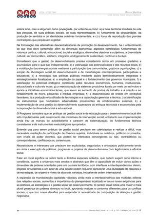Revista NAU Social - v.5, n.8, p. 107-118 Maio/Out 2014 | 111
ISSN - 2237-7840 Bons Ventos
Lucília Machado, Adilene Gonçalves Quaresma
esfera local, mas a elegeriam como privilegiada, por entendê-la como: a) a base territorial imediata da vida
das pessoas, de suas práticas sociais, de suas representações; b) fundamento da singularidade, da
produção de sentidos e de identidades coletivas fundamentais; e c) o locus de reprodução das grandes
contradições que perpassam o global.
Na formulação das alternativas descentralizadoras de promoção do desenvolvimento, há o entendimento
de que este deve contemplar além da dimensão econômica, aspectos estratégicos fundamentais de
natureza política, cultural, educacional, social e ecológica; dimensões objetivas e subjetivas; a diversidade
cultural; ser democrático, solidário, integrado, endogenamente sustentável, contínuo e durável.
Consideram que a gestão do desenvolvimento precisa considerá-lo como um processo gradativo e
acumulativo, para o qual são indispensáveis: a) a valorização das potencialidades e dos recursos locais; b)
a mobilização das energias sociais mediante a participação das comunidades, grupos e organizações; c) a
adoção da abordagem social do desenvolvimento e de metodologias interdisciplinares, participativas e
educativas; d) a renovação das políticas públicas mediante ações democraticamente integradas e
estrategicamente focalizadas; e) a ampliação do papel e o fortalecimento dos governos municipais; f) a
valorização do potencial endógeno constituído pelos recursos econômicos, humanos, institucionais,
educacionais e culturais locais; g) a reestruturação de sistemas produtivos locais por meio de estímulos e
apoios a iniciativas econômicas locais, que levem ao aumento de postos de trabalho e à criação e ao
fortalecimento de micro, pequenas e médias empresas; h) a disponibilidade de crédito em condições
favoráveis; i) a produção e/ou difusão de tecnologias e a capacitação gerencial e técnica; j) a identificação
de instrumentos que neutralizem adversidades provenientes de condicionantes externos; k) a
implementação de uma gestão do desenvolvimento superadora do enfoque tecnicista e economicista pela
incorporação da dimensão social e educacional.
O Programa considera que as práticas de gestão social e de educação para o desenvolvimento local têm
sido impulsionadas pelo crescimento das iniciativas de intervenção social, entretanto sua implementação
ainda traz as marcas do autodidatismo e carecem de sistematização, de fundamentos teóricos
consistentes e de instrumentais metodológicos apropriados.
Entende que para serem práticas de gestão social precisam ser coletivizadas e realizar a difícil, mas
necessária mediação da participação de diversos sujeitos, individuais ou coletivos, públicos ou privados,
com níveis de poder distintos, que podem ter interesses convergentes ou não, contraditórios ou
correspondentes, conflituosos ou consensuais.
Necessidades e interesses que precisam ser explicitados, negociados e articulados politicamente tendo
em vista a execução de políticas, programas e projetos de desenvolvimento com legitimidade e eficácia
social.
Falar em local significa se referir tanto a âmbitos espaciais isolados, que podem sugerir certa inércia e
constância, quanto a universos mais amplos e abstratos que têm a capacidade de incluir várias ações e
dimensões de poderes orientadas para um ou mais territórios, com interfaces e interdependências. Assim,
projetos circunscritos a um setor de uma cidade podem requerer considerar uma pluralidade de relações e
de estratégias, de origens e níveis de alcances variados, inclusive de ordem internacional.
A expansão da mundialização capitalista valorizou ainda mais a interdependência das múltiplas esferas
das relações sociais, aumentou a importância do planejamento localizado e trouxe novas exigências para
as políticas, as estratégias e a gestão social do desenvolvimento. O cenário atual indica uma maior e mais
plural presença de poderes diversos no local, aportando matizes e contornos diferentes para os conflitos
sociais, o que traz novos desafios para responder à necessidade de composição de alianças e gestão
negociada.
 