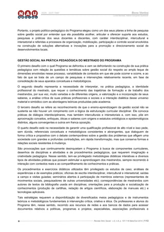 Revista NAU Social - v.5, n.8, p. 107-118 Maio/Out 2014 | 112
ISSN - 2237-7840 Bons Ventos
Lucília Machado, Adilene Gonçalves Quaresma
Portanto, o projeto político-pedagógico do Programa elegeu como um dos seus pilares a linha de pesquisa
sobre gestão social por entender que ela possibilita acolher, articular e oferecer suporte aos estudos,
pesquisas e práticas dos seus docentes e discentes, com caráter interdisciplinar, intercultural e
intersetorial e referidas a processos de organização, mobilização, participação e controle social envolvidos
na construção de soluções alternativas e inovações para a promoção e direcionamento social de
desenvolvimentos locais.
GESTÃO SOCIAL NA PRÁTICA PEDAGÓGICA DO MESTRADO DO PROGRAMA
O primeiro desafio com o qual Programa se defrontou e vem se defrontando na construção de sua prática
pedagógica com relação às questões e temáticas sobre gestão social diz respeito ao amplo leque de
dimensões envolvidas nesse processo, variabilidade de contextos em que ele pode ocorrer e ocorre, e ao
fato de que se trata de um campo de pesquisas e intervenções relativamente recente, em fase de
consolidação de seus aparatos conceituais e metodológicos.
O segundo desafio representa a necessidade de interpretar, na prática pedagógica, a identidade
profissional do mestrado, que requer o conhecimento das trajetórias de formação e de trabalho dos
mestrandos, por sua vez, muito variadas e de diferentes origens, a valorização e a incorporação de seus
saberes, a análise crítica de suas práticas profissionais e sociais e a interação dialética desse universo
material e simbólico com as abordagens teóricas produzidas pela academia.
O terceiro desafio se refere ao reconhecimento de que o ensino-aprendizagem da gestão social não se
sustenta se não houver um rompimento com a lógica da estruturação curricular disciplinar. Ele convoca
práticas de diálogos interdisciplinares, mas também interculturais e intersetoriais e, com isso, põe em
aproximação conceitos, enfoques, óticas e saberes com origens e estatutos ontológicos e epistemológicos
distintos, alguns convergentes e outros em franca oposição.
O quarto desafio está na necessidade de garantir uma qualificação profissional de alto nível e isso pede,
sem dúvida, referenciais conceituais e metodológicos consistentes e abrangentes, que dialoguem de
forma crítica e propositiva com o debate contemporâneo sobre a gestão dos problemas que afligem uma
sociedade com grandes e profundas contradições, em rápida transformação, mas que conserva formas e
relações sociais resistentes à mudança.
São provocações que continuamente desinquietam o Programa à busca de componentes curriculares,
desenhos de disciplinas e atividades e de procedimentos pedagógicos, que requerem imaginação e
criatividade pedagógica. Nesse sentido, tem-se privilegiado metodologias didáticas interativas e diversos
tipos de atividades práticas que possam estimular a aprendizagem dos mestrandos, sempre recorrendo à
interação com contextos reais e ao compartilhamento de conhecimentos e práticas.
Os procedimentos e exercícios didáticos utilizados têm privilegiado os estudos de caso; análises de
experiências e de exemplos práticos; oficinas de escrita interdisciplinar, intercultural e intersetorial; saídas
a campo e visitas guiadas; seminários abertos à participação de membros externos (representantes de
movimentos sociais, pesquisadores de outras universidades etc); correspondências de mestrandos com
autores de textos da bibliografia usada em disciplinas; orientações para a produção e socialização de
conhecimentos (produção de cartilhas, redação de artigos científicos, elaboração de manuais etc.) e
tecnologias aplicáveis.
Tais estratégias requerem a disponibilização de diversificados meios pedagógicos e de instrumentos
teóricos e metodológicos fundamentais à intervenção crítica, criativa e ética. Os professores e alunos do
Programa têm, nesse sentido, recorrido aos recursos de redes e aos bancos de dados para acessar
documentos relativos a políticas, programas e projetos; especialistas, associações profissionais e
 