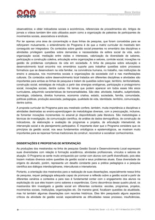 Revista NAU Social - v.5, n.8, p. 107-118 Maio/Out 2014 | 113
ISSN - 2237-7840 Bons Ventos
Lucília Machado, Adilene Gonçalves Quaresma
observatórios; e obter indicadores sociais e econômicos, referenciais de procedimentos etc. Artigos de
jornais e vídeos também têm sido utilizados assim como a organização de palestras de participantes de
movimentos sociais, associativos e sindicais.
Por ter apenas uma área de concentração e duas linhas de pesquisa, que foram concebidas para se
reforçarem mutuamente, o entendimento do Programa é de que a matriz curricular do mestrado tem
conseguido ser integradora. Os conteúdos sobre gestão social presentes no ementário das disciplinas e
atividades privilegiam questões sobre demandas e necessidades da esfera social da vida, auto-
organização social, mediação entre visões e interesses, valorização da diversidade de saberes,
participação e construção coletiva, articulação entre organizações e setores, controle social, inovações na
gestão de problemas complexos da vida em sociedade. A linha de pesquisa sobre educação e
desenvolvimento local encontra nos ementários suporte para trabalhar questões sobre processos
formativos que se desenvolvem na vida familiar, na convivência humana, no trabalho, nas instituições de
ensino e pesquisa, nos movimentos sociais e organizações da sociedade civil e nas manifestações
culturais. Os conteúdos sobre desenvolvimento local tratados em diferentes disciplinas e atividades são
importantes para ambas as linhas de pesquisa e tratam de questões sobre lugar, território, territorialidade,
construção social, estratégias de indução a partir das sinergias endógenas, participação e protagonismo
social, inovações sociais, dentre outras. Há temas que podem aparecer em todos esses três eixos
curriculares, adquirindo características de transversalidades. São eles: atividade, trabalho, subjetividade,
tecnologia, cidadania, direitos humanos, economia criativa, estado, sociedade, família, comunidade,
políticas públicas, produção associada, pedagogias, qualidade de vida, identidade, território, comunicação,
dentre outros.
A proposta curricular do Programa para seu mestrado confere, também, muita importância a disciplinas e
atividades destinadas ao ensino-aprendizagem de metodologias diversas, com a preocupação, inclusive,
de fomentar inovações incrementais no arsenal já disponibilizado pela literatura. São metodologias e
técnicas de investigação, de comunicação científica, de análise de dados demográficos, de construção de
indicadores, de elaboração e avaliação de programas e projetos, de articulação intersetorial, de
intervenção social e de planejamento participativo. É importante dizer que o Programa considera que os
princípios da gestão social, nos seus fundamentos ontológicos e epistemológicos, se mostram muito
importantes para se repensar formas tradicionais de construir, reconstruir e socializar conhecimentos.
DISSERTAÇÕES E PROPOSTAS DE INTERVENÇÃO
As produções dos mestrandos na linha de pesquisa Gestão Social e Desenvolvimento Local expressam
suas diversidades com relação à formação acadêmica, atividades profissionais, vínculos e setores de
atuação. O Programa se sente muito enriquecido por contar com alunos com perfil diversificado, pois eles
trazem matizes diversos sobre questões da gestão social e seus problemas atuais. Essa diversidade de
origens do alunado, porém, representa um desafio constante para a prática pedagógica e a pesquisa
científica aos diálogos interdisciplinares, interculturais e intersetoriais.
Portanto, a orientação dos mestrandos para a realização de suas dissertações, especialmente nessa linha
de pesquisa, requer pedagogia adequada capaz de promover a reflexão sobre a gestão social a partir de
diferentes cenários e contextos e para isso é fundamental contar com o engajamento dos alunos na
explicitação do que eles trazem como saberes e experiências. Como decorrência desse quadro plural, os
mestrandos têm investigado a gestão social em diferentes contextos: escolas, programas, projetos,
movimentos sociais, instituições, organizações etc. De maneira geral, focalizam questões da atualidade,
mas há também algumas dissertações com recortes históricos. Eles têm pesquisado alguns aspectos
críticos da atividade de gestão social, especialmente as dificuldades nesse processo, insuficiências,
 