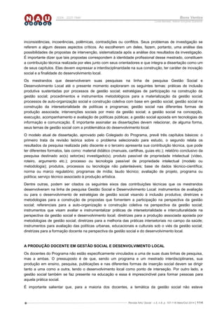 Revista NAU Social - v.5, n.8, p. 107-118 Maio/Out 2014 | 114
ISSN - 2237-7840 Bons Ventos
Lucília Machado, Adilene Gonçalves Quaresma
inconsistências, incoerências, polêmicas, contradições ou conflitos. Seus problemas de investigação se
referem a algum desses aspectos críticos. Ao escolherem um deles, fazem, portanto, uma análise das
possibilidades de propostas de intervenção, sistematizada após a análise dos resultados da investigação.
É importante dizer que tais propostas correspondem à identidade profissional desse mestrado, constituem
a contribuição técnica realizada por eles junto com seus orientadores e que integra a dissertação como um
de seus capítulos. Elas devem expressar a interdisciplinaridade na sua construção, ter caráter de inovação
social e a finalidade do desenvolvimento local.
Os mestrandos que desenvolveram suas pesquisas na linha de pesquisa Gestão Social e
Desenvolvimento Local até o presente momento exploraram os seguintes temas: práticas de inclusão
produtiva sustentadas por processos de gestão social; estratégias de participação na construção da
gestão social; procedimentos e instrumentos metodológicos para a materialização da gestão social;
processos de auto-organização social e construção coletiva com base em gestão social; gestão social na
construção da intersetorialidade de políticas e programas; gestão social nas diferentes formas de
produção associada; intervenções sociais por meio da gestão social; a gestão social na concepção,
execução, acompanhamento e avaliação de políticas públicas; a gestão social apoiada em tecnologias de
informação e comunicação. É importante assinalar as dissertações devem relacionar, de alguma forma,
seus temas de gestão social com a problemática do desenvolvimento local.
O modelo atual de dissertação, aprovado pelo Colegiado do Programa, prevê três capítulos básicos: o
primeiro trata da revisão teórica sobre o problema selecionado para estudo, o segundo relata os
resultados da pesquisa realizada pelo discente e o terceiro apresenta sua contribuição técnica, que pode
ter diferentes formatos, tais como: material didático (manuais, cartilhas, guias etc.); relatório conclusivo da
pesquisa destinado ao(s) setor(es) investigado(s); produto passível de propriedade intelectual (vídeo,
roteiro, argumento etc.); processo ou tecnologia passível de propriedade intelectual (modelo ou
metodologia); produtos, processos ou tecnologia não patenteáveis; base de dados técnico-científica;
norma ou marco regulatório; programas de mídia; laudo técnico; avaliação de projeto, programa ou
política; serviço técnico associado à produção artística.
Dentre outras, podem ser citados os seguintes eixos das contribuições técnicas que os mestrandos
desenvolveram na linha de pesquisa Gestão Social e Desenvolvimento Local: instrumentos de avaliação
ou para o desenvolvimento de estratégias de gestão social visando à inclusão produtiva; diretrizes e
metodologias para a construção de propostas que fomentem a participação na perspectiva da gestão
social; referenciais para a auto-organização e construção coletiva na perspectiva da gestão social;
instrumentos que visam avaliar e instrumentalizar práticas de intersetorialidade e interculturalidade na
perspectiva da gestão social e desenvolvimento local; diretrizes para a produção associada apoiada por
metodologias de gestão social; diretrizes para a melhoria das práticas intersetoriais no campo da saúde;
instrumentos para avaliação das políticas urbanas, educacionais e culturais sob o viés da gestão social;
diretrizes para a formação docente na perspectiva da gestão social e do desenvolvimento local.
A PRODUÇÃO DOCENTE EM GESTÃO SOCIAL E DESENVOLVIMENTO LOCAL
Os docentes do Programa não estão especificamente vinculados a uma de suas duas linhas de pesquisa,
mas a ambas. O pressuposto é de que, sendo um programa e um mestrado interdisciplinares, sua
produção em ensino, pesquisa, publicações e nas diferentes formas de inserção social devem se dirigir
tanto a uma como a outra, tendo o desenvolvimento local como ponto de interseção. Por outro lado, a
gestão social também se faz presente na educação e essa é imprescindível para formar pessoas para
aquela prática social.
É importante salientar que, para a maioria dos docentes, a temática da gestão social não esteve
 