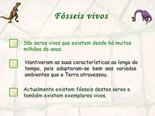 Fósseis vivos   São seres vivos que existem desde há muitos milhões de anos.  Actualmente existem fósseis destes seres e também existem exemplares vivos. M antiveram as suas características ao longo do tempo,  pois  adaptaram-se  bem  aos  variados ambientes que a Terra atravessou. 