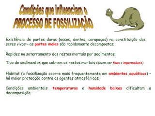 Condições que influenciam o PROCESSO DE FOSSILIZAÇÃO Existência de partes duras (ossos, dentes, carapaças) na constituição dos seres vivos – as  partes moles  são rapidamente decompostas; Habitat (a fossilização ocorre mais frequentemente em  ambientes aquáticos ) – há maior protecção contra os agentes atmosféricos; Condições ambientais:  temperaturas  e  humidade   baixas  dificultam a decomposição; Rapidez no soterramento dos restos mortais por sedimentos; Tipo de sedimentos que cobrem os restos mortais  (devem ser  finos  e  impermeáveis ) 