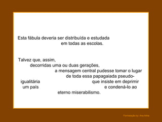 Esta fábula deveria ser distribuída e estudada  em todas as escolas.  Talvez que, assim,  decorridas uma ou duas gerações,  a mensagem central pudesse tomar o lugar  de toda essa papagaiada pseudo-igualitária  que insiste em deprimir um país  e condená-lo ao eterno miserabilismo.  