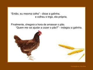 “ Então, eu mesma colho” - disse a galinha,  e colheu o trigo, ela própria.  Finalmente, chegara a hora de amassar o pão.  “Quem me vai ajudar a cozer o pão?” - indagou a galinha. 