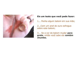 Eis um teste que você pode fazer:
1... Ponha algum batom em sua mão;
2...Com um anel de ouro esfregue
sobre este batom;
3... Se a cor do batom mudar para
preto, então você sabe ele contém
chumbo.
 