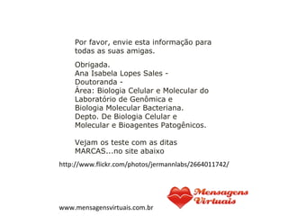 Obrigada.
Ana Isabela Lopes Sales -
Doutoranda -
Área: Biologia Celular e Molecular do
Laboratório de Genômica e
Biologia Molecular Bacteriana.
Depto. De Biologia Celular e
Molecular e Bioagentes Patogênicos.
Vejam os teste com as ditas
MARCAS...no site abaixo
 
 
http://www.flickr.com/photos/jermannlabs/2664011742/
www.mensagensvirtuais.com.br
Por favor, envie esta informação para
todas as suas amigas.
 