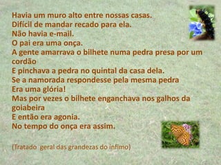 Havia um muro alto entre nossas casas.
Difícil de mandar recado para ela.
Não havia e-mail.
O pai era uma onça.
A gente amarrava o bilhete numa pedra presa por um
cordão
E pinchava a pedra no quintal da casa dela.
Se a namorada respondesse pela mesma pedra
Era uma glória!
Mas por vezes o bilhete enganchava nos galhos da
goiabeira
E então era agonia.
No tempo do onça era assim.
(Tratado geral das grandezas do ínfimo)
 
