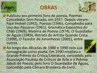OBRAS
Publicou seu primeiro livro de poesia, Poemas
Concebidos Sem Pecado, em 1937. Depois vieram:
Face Imóvel (1942), Poesias (1946), Compêndio para
Uso dos Pássaros (1961), Gramática Expositiva do
Chão (1969), Matéria de Poesia (1974), O Guardador
de Águas (1989), Retrato do Artista Quando Coisa
(1998), O Fazedor de Amanhecer (2001), entre
outros.
Ao longo das décadas de 1980 e 1990 veio sua
consagração como poeta. Em 1990 recebeu o
Grande Prêmio da Crítica/Literatura, concedido pela
Associação Paulista de Críticos de Arte e o Prêmio
Jabuti de Poesia, pelo livro O Guardador de Águas,
concedido pela Câmara Brasileira do Livro.
 
