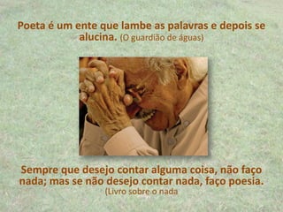 Poeta é um ente que lambe as palavras e depois se
alucina. (O guardião de águas)
Sempre que desejo contar alguma coisa, não faço
nada; mas se não desejo contar nada, faço poesia.
(Livro sobre o nada
 
