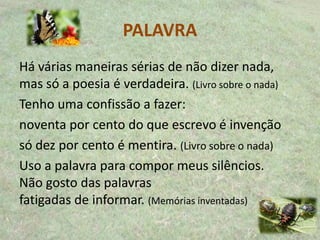 PALAVRA
Há várias maneiras sérias de não dizer nada,
mas só a poesia é verdadeira. (Livro sobre o nada)
Tenho uma confissão a fazer:
noventa por cento do que escrevo é invenção
só dez por cento é mentira. (Livro sobre o nada)
Uso a palavra para compor meus silêncios.
Não gosto das palavras
fatigadas de informar. (Memórias inventadas)
 