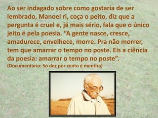 Ao ser indagado sobre como gostaria de ser
lembrado, Manoel ri, coça o peito, diz que a
pergunta é cruel e, já mais sério, fala que o único
jeito é pela poesia. “A gente nasce, cresce,
amadurece, envelhece, morre. Pra não morrer,
tem que amarrar o tempo no poste. Eis a ciência
da poesia: amarrar o tempo no poste”.
(Documentário: Só dez por cento é mentira)
 