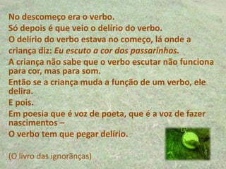 No descomeço era o verbo.
Só depois é que veio o delírio do verbo.
O delírio do verbo estava no começo, lá onde a
criança diz: Eu escuto a cor dos passarinhos.
A criança não sabe que o verbo escutar não funciona
para cor, mas para som.
Então se a criança muda a função de um verbo, ele
delira.
E pois.
Em poesia que é voz de poeta, que é a voz de fazer
nascimentos –
O verbo tem que pegar delírio.
(O livro das ignorãnças)
 