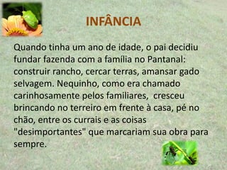 INFÂNCIA
Quando tinha um ano de idade, o pai decidiu
fundar fazenda com a família no Pantanal:
construir rancho, cercar terras, amansar gado
selvagem. Nequinho, como era chamado
carinhosamente pelos familiares, cresceu
brincando no terreiro em frente à casa, pé no
chão, entre os currais e as coisas
"desimportantes" que marcariam sua obra para
sempre.
 