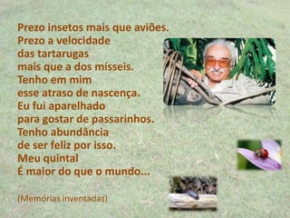 Prezo insetos mais que aviões.
Prezo a velocidade
das tartarugas
mais que a dos mísseis.
Tenho em mim
esse atraso de nascença.
Eu fui aparelhado
para gostar de passarinhos.
Tenho abundância
de ser feliz por isso.
Meu quintal
É maior do que o mundo...
(Memórias inventadas)
 