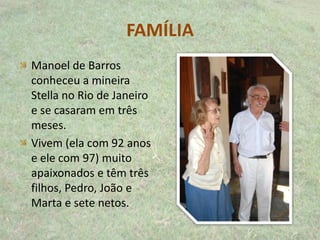 FAMÍLIA
Manoel de Barros
conheceu a mineira
Stella no Rio de Janeiro
e se casaram em três
meses.
Vivem (ela com 92 anos
e ele com 97) muito
apaixonados e têm três
filhos, Pedro, João e
Marta e sete netos.
 