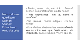 Nem todos os
que dizem:
Senhor!
Senhor!
Entrarão no
reino dos céus
- Muitos, nesse dia, me dirão: Senhor!
Senhor! não profetizamos em teu nome?
- Não expulsamos em teu nome o
demônio?
-Não fizemos muitos milagres em teu
nome?
- Eu então lhes direi em altas vozes: Afastai-
vos de mim, vós que fazeis obras de
iniquidade. (S. Mateus, cap. VII, vv. 21 a 23.)
 