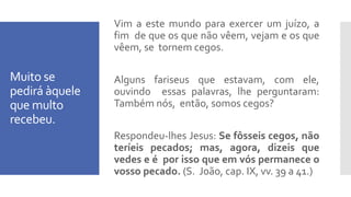 Muito se
pedirá àquele
que multo
recebeu.
Vim a este mundo para exercer um juízo, a
fim de que os que não vêem, vejam e os que
vêem, se tornem cegos.
Alguns fariseus que estavam, com ele,
ouvindo essas palavras, lhe perguntaram:
Também nós, então, somos cegos?
Respondeu-lhes Jesus: Se fôsseis cegos, não
teríeis pecados; mas, agora, dizeis que
vedes e é por isso que em vós permanece o
vosso pecado. (S. João, cap. IX, vv. 39 a 41.)
 