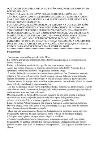 QUE TOCASSE UMA BELA MELODIA. ENTÃO, O GIGANTE ADORMECEU EM
POUCOS MINUTOS.
VENDO QUE A MULHER HAVIA SE ESQUECIDO DELE, JOÃO SAIU DO
ARMÁRIO E, RAPIDAMENTE, LIBERTOU A GALINHA E TAMBÉM A HARPA.
MAS A GALINHA CACAREJOU E A HARPA FEZ UM SOM ESTRIDENTE. POR
ISSO, O GIGANTE DESPERTOU.
COM A GALINHA DEBAIXO DO BRAÇO E A HARPA NA OUTRA MÃO, JOÃO
CORREU E O GIGANTE FOI ATRÁS DELE. JOÃO CHEGOU PRIMEIRO AO
TRONCO DO PÉ DE FEIJÃO E DESLIZOU PELOS RAMOS. QUANDO ESTAVA
QUASE CHEGANDO AO CHÃO, GRITOU PARA SUA MÃE, QUE O ESPERAVA: -
MAMÃE, VÁ BUSCAR UM MACHADO, TEM UM GIGANTE ATRÁS DE MIM !
COM O MACHADO, JOÃO CORTOU O TRONCO, QUE CAIU COM UM
ESTRONDO. FOI O FIM DO GIGANTE. E TODAS AS MANHÃS, A GALINHA PÕE
OVOS DE OURO E A HARPA TOCA PARA JOÃO E SUA MÃE, QUE VIVERAM
FELIZES PARA SEMPRE E NUNCA MAIS SENTIRAM FOME.
************************************************************************
Polegarzinha

 Era uma vez uma mulher que não tinha filhos.
Ela sonhava em ter uma menininha, mas o tempo havia passado e o seu sonho não se
tornou realidade.
Então, ela foi visitar uma feiticeira, que lhe deu uma semente mágica.
Assim que chegou em casa, ela plantou a semente num pote de flor. No outro dia, a
semente se tornou uma adorável flor, parecida com uma tulipa.
 A mulher beijou delicadamente bem no meio das pétalas da flor. E como um passe de
mágica, a flor abriu e desabrochou completamente e dentro dela saiu uma minúscula
menina do tamanho de um dedo polegar. A mulher decidiu chamá-la de polegarzinha.
 Para ser a cama de polegarzinha, a mulher prepararou uma casca de noz, pétalas de violeta
como colchão e pétalas de rosas como cobertor.
 Um dia, ela brincava em um barco de pétala de tulipa, flutuando do prato de água. Usando
dois rabos de cavalo como remos, Polegarzinha velejava no seu pequeno lago, cantando e
cantando com a sua voz doce e delicada.
De noite, quando ela havia adormecido em sua cama de noz, uma grande rã espiava
através de um buraco na janela, enquanto ela olhava para Polegarzinha, disse:
- Como ela é bonita ! Seria uma noiva perfeita para o meu querido filho.
Então, ela raptou Polegarzinha com noz e tudo e fugiu pelo jardim, sem ninguém ver.
De volta a lagoa, o seu filho gordo e feio, que sempre fez o que a sua mãe lhe mandava
fazer, ficou muito satisfeito com a escolha.
 Mas a sua mãe estava receosa, de que sua linda prisioneira escapasse, assim carregou
Polegarzinha para fora da água e colocou-a numa folha de lírio no meio da lagoa.
- Ela agora nunca poderá escapar, disse a rã para o seu filho.
- E nós teremos bastante tempo para preparar uma nova casa para você e sua noiva.
Polegarzinha foi deixada sozinha. Ela ficou desesperada. Ela reconheceu, que nunca
poderia escapar, pois, duas rãs horrendas lhe esperavam. Tudo o que ela poderia fazer era
chorar.
 