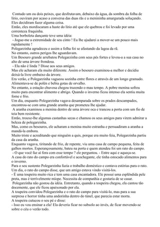 Contudo um ou dois peixes, que desfrutavam, debaixo da água, da sombra da folha de
lírio, ouviram por acaso a conversa das duas rãs e a menininha amargurada soluçando.
Eles decidiram fazer alguma coisa.
Então, eles mordiscaram a haste do lírio até que ele quebrou e foi levado por uma
correnteza fraquinha.
Uma borboleta dançante teve uma idéia:
 - Jogue-me a extremidade de seu cinto ! Eu lhe ajudarei a mover-se um pouco mais
rapidamente !
Polegarzinha agradeceu e assim a folha foi se afastando da lagoa da rã.
No entanto, outros perigos lhe aguardavam.
Um Besouro grande arrebatou Polegarzinha com seus pés fortes e levou-a a sua casa no
alto de uma árvore frondosa.
 - Ela não é linda ? Disse aos seus amigos.
Mas ele acharam ela muito diferente. Assim o besouro examinou-a melhor e decidiu
deixá-la livre embaixo da árvore.
Era verão, e Polegarzinha vagueou sozinha entre flores e através de um longo gramado.
Alimentava-se de polén e bebia gotas de orvalho.
No entanto, a estação chuvosa chegou trazendo o mau tempo. A pobre menina sofreu
muito para encontrar alimento e abrigo. Quando o inverno ficou intenso ela sentiu muita
fome e frio.
Um dia, enquanto Polegarzinha vagava desamparada sobre os prados descampados,
encontrou-se com uma grande aranha que prometeu lhe ajudar.
 A aranha examinou a menina dentro de uma árvore oca e trancou a porta com um fio de
teia bem resistente.
Então, trouxe-lhe algumas castanhas secas e chamou os seus amigos para virem admirar a
beleza de polegarzinha.
Mas, como os besouros, ele acharam a menina muito estranha e persuadiram a aranha a
mandá-la embora.
Muito triste e acreditando que ninguém a quis, porque era muito feia, Polegarzinha partiu
da casa da aranha.
Enquanto vagava, tiritando de frio, de repente, viu uma casa de campo pequena, feita de
galhos mortos. Esperançosamente, bateu na porta e quem atendeu foi um rato do campo.
 - O que você faz aí fora com esse tempo ? ele perguntou. - Entre aqui e aqueça-se.
A casa do rato do campo era confortável e acochegante, ele tinha estocado alimentos para
o inverno.
Para o seu sustento Polegarzinha fazia o trabalho doméstico e contava estórias para o rato.
Um dia, o rato do campo disse, que um amigo estava vindo visitá-los.
- É uma toupeira muito rica e tem uma casa encantadora. Ele possui uma esplêndida pele
preta, mas é terrívelmente míope. Necessita de companhia e gostaria de se casar.
 Polegarzinha não gostou da idéia. Entretanto, quando a toupeira chegou, ela cantou tão
docemente, que ele ficou apaixonado por ela.
A toupeira convidou Polegarzinha e o rato do campo para visitá-lo, mas para a sua
surpresa e horror tinha uma andorinha dentro do túnel, que parecia estar morta.
A toupeira cutucou o seu pé e disse:
- Isso eu vou ensinar a ela! Ela deveria ficar no subsolo ao invés, de ficar movendo-se
sobre o céu o verão todo.
 