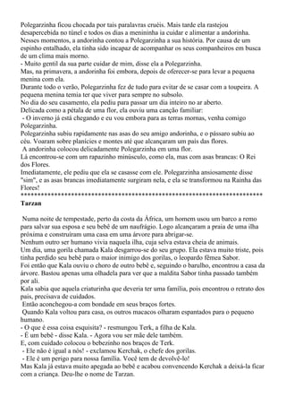 Polegarzinha ficou chocada por tais paralavras cruéis. Mais tarde ela rastejou
desapercebida no túnel e todos os dias a menininha ia cuidar e alimentar a andorinha.
Nesses momentos, a andorinha contou a Polegarzinha a sua história. Por causa de um
espinho entalhado, ela tinha sido incapaz de acompanhar os seus companheiros em busca
de um clima mais morno.
- Muito gentil da sua parte cuidar de mim, disse ela a Polegarzinha.
Mas, na primavera, a andorinha foi embora, depois de oferecer-se para levar a pequena
menina com ela.
Durante todo o verão, Polegarzinha fez de tudo para evitar de se casar com a toupeira. A
pequena menina temia ter que viver para sempre no subsolo.
No dia do seu casamento, ela pediu para passar um dia inteiro no ar aberto.
Delicada como a pétala de uma flor, ela ouviu uma canção familiar:
 - O inverno já está chegando e eu vou embora para as terras mornas, venha comigo
Polegarzinha.
Polegarzinha subiu rapidamente nas asas do seu amigo andorinha, e o pássaro subiu ao
céu. Voaram sobre planícies e montes até que alcançaram um país das flores.
 A andorinha colocou delicadamente Polegarzinha em uma flor.
Lá encontrou-se com um rapazinho minúsculo, como ela, mas com asas brancas: O Rei
dos Flores.
Imediatamente, ele pediu que ela se casasse com ele. Polegarzinha ansiosamente disse
"sim", e as asas brancas imediatamente surgiram nela, e ela se transformou na Rainha das
Flores!
************************************************************************
Tarzan

 Numa noite de tempestade, perto da costa da África, um homem usou um barco a remo
para salvar sua esposa e seu bebê de um naufrágio. Logo alcançaram a praia de uma ilha
próxima e construíram uma casa em uma árvore para abrigar-se.
Nenhum outro ser humano vivia naquela ilha, cuja selva estava cheia de animais.
Um dia, uma gorila chamada Kala desgarrou-se do seu grupo. Ela estava muito triste, pois
tinha perdido seu bebê para o maior inimigo dos gorilas, o leopardo fêmea Sabor.
Foi então que Kala ouviu o choro de outro bebê e, seguindo o barulho, encontrou a casa da
árvore. Bastou apenas uma olhadela para ver que a maldita Sabor tinha passado também
por ali.
Kala sabia que aquela criaturinha que deveria ter uma família, pois encontrou o retrato dos
pais, precisava de cuidados.
 Então aconchegou-a com bondade em seus braços fortes.
 Quando Kala voltou para casa, os outros macacos olharam espantados para o pequeno
humano.
- O que é essa coisa esquisita? - resmungou Terk, a filha de Kala.
- É um bebê - disse Kala. - Agora vou ser mãe dele também.
E, com cuidado colocou o bebezinho nos braços de Terk.
 - Ele não é igual a nós! - exclamou Kerchak, o chefe dos gorilas.
 - Ele é um perigo para nossa família. Você tem de devolvê-lo!
Mas Kala já estava muito apegada ao bebê e acabou convencendo Kerchak a deixá-la ficar
com a criança. Deu-lhe o nome de Tarzan.
 