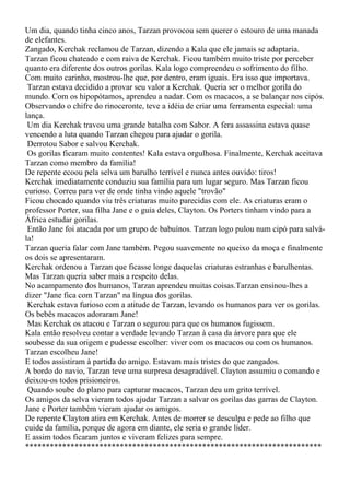 Um dia, quando tinha cinco anos, Tarzan provocou sem querer o estouro de uma manada
de elefantes.
Zangado, Kerchak reclamou de Tarzan, dizendo a Kala que ele jamais se adaptaria.
Tarzan ficou chateado e com raiva de Kerchak. Ficou também muito triste por perceber
quanto era diferente dos outros gorilas. Kala logo compreendeu o sofrimento do filho.
Com muito carinho, mostrou-lhe que, por dentro, eram iguais. Era isso que importava.
 Tarzan estava decidido a provar seu valor a Kerchak. Queria ser o melhor gorila do
mundo. Com os hipopótamos, aprendeu a nadar. Com os macacos, a se balançar nos cipós.
Observando o chifre do rinoceronte, teve a idéia de criar uma ferramenta especial: uma
lança.
 Um dia Kerchak travou uma grande batalha com Sabor. A fera assassina estava quase
vencendo a luta quando Tarzan chegou para ajudar o gorila.
 Derrotou Sabor e salvou Kerchak.
 Os gorilas ficaram muito contentes! Kala estava orgulhosa. Finalmente, Kerchak aceitava
Tarzan como membro da família!
De repente ecoou pela selva um barulho terrível e nunca antes ouvido: tiros!
Kerchak imediatamente conduziu sua família para um lugar seguro. Mas Tarzan ficou
curioso. Correu para ver de onde tinha vindo aquele "trovão"
Ficou chocado quando viu três criaturas muito parecidas com ele. As criaturas eram o
professor Porter, sua filha Jane e o guia deles, Clayton. Os Porters tinham vindo para a
África estudar gorilas.
 Então Jane foi atacada por um grupo de babuínos. Tarzan logo pulou num cipó para salvá-
la!
Tarzan queria falar com Jane também. Pegou suavemente no queixo da moça e finalmente
os dois se apresentaram.
Kerchak ordenou a Tarzan que ficasse longe daquelas criaturas estranhas e barulhentas.
Mas Tarzan queria saber mais a respeito delas.
No acampamento dos humanos, Tarzan aprendeu muitas coisas.Tarzan ensinou-lhes a
dizer "Jane fica com Tarzan" na língua dos gorilas.
 Kerchak estava furioso com a atitude de Tarzan, levando os humanos para ver os gorilas.
Os bebês macacos adoraram Jane!
 Mas Kerchak os atacou e Tarzan o segurou para que os humanos fugissem.
Kala então resolveu contar a verdade levando Tarzan à casa da árvore para que ele
soubesse da sua origem e pudesse escolher: viver com os macacos ou com os humanos.
Tarzan escolheu Jane!
E todos assistiram à partida do amigo. Estavam mais tristes do que zangados.
A bordo do navio, Tarzan teve uma surpresa desagradável. Clayton assumiu o comando e
deixou-os todos prisioneiros.
 Quando soube do plano para capturar macacos, Tarzan deu um grito terrível.
Os amigos da selva vieram todos ajudar Tarzan a salvar os gorilas das garras de Clayton.
Jane e Porter também vieram ajudar os amigos.
De repente Clayton atira em Kerchak. Antes de morrer se desculpa e pede ao filho que
cuide da família, porque de agora em diante, ele seria o grande líder.
E assim todos ficaram juntos e viveram felizes para sempre.
************************************************************************
 