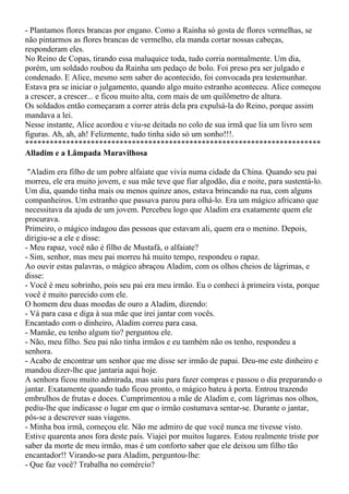- Plantamos flores brancas por engano. Como a Rainha só gosta de flores vermelhas, se
não pintarmos as flores brancas de vermelho, ela manda cortar nossas cabeças,
responderam eles.
No Reino de Copas, tirando essa maluquice toda, tudo corria normalmente. Um dia,
porém, um soldado roubou da Rainha um pedaço de bolo. Foi preso pra ser julgado e
condenado. E Alice, mesmo sem saber do acontecido, foi convocada pra testemunhar.
Estava pra se iniciar o julgamento, quando algo muito estranho aconteceu. Alice começou
a crescer, a crescer... e ficou muito alta, com mais de um quilômetro de altura.
Os soldados então começaram a correr atrás dela pra expulsá-la do Reino, porque assim
mandava a lei.
Nesse instante, Alice acordou e viu-se deitada no colo de sua irmã que lia um livro sem
figuras. Ah, ah, ah! Felizmente, tudo tinha sido só um sonho!!!.
************************************************************************
Alladim e a Lâmpada Maravilhosa

 "Aladim era filho de um pobre alfaiate que vivia numa cidade da China. Quando seu pai
morreu, ele era muito jovem, e sua mãe teve que fiar algodão, dia e noite, para sustentá-lo.
Um dia, quando tinha mais ou menos quinze anos, estava brincando na rua, com alguns
companheiros. Um estranho que passava parou para olhá-lo. Era um mágico africano que
necessitava da ajuda de um jovem. Percebeu logo que Aladim era exatamente quem ele
procurava.
Primeiro, o mágico indagou das pessoas que estavam ali, quem era o menino. Depois,
dirigiu-se a ele e disse:
- Meu rapaz, você não é filho de Mustafá, o alfaiate?
- Sim, senhor, mas meu pai morreu há muito tempo, respondeu o rapaz.
Ao ouvir estas palavras, o mágico abraçou Aladim, com os olhos cheios de lágrimas, e
disse:
- Você é meu sobrinho, pois seu pai era meu irmão. Eu o conheci à primeira vista, porque
você é muito parecido com ele.
O homem deu duas moedas de ouro a Aladim, dizendo:
- Vá para casa e diga à sua mãe que irei jantar com vocês.
Encantado com o dinheiro, Aladim correu para casa.
- Mamãe, eu tenho algum tio? perguntou ele.
- Não, meu filho. Seu pai não tinha irmãos e eu também não os tenho, respondeu a
senhora.
- Acabo de encontrar um senhor que me disse ser irmão de papai. Deu-me este dinheiro e
mandou dizer-lhe que jantaria aqui hoje.
A senhora ficou muito admirada, mas saiu para fazer compras e passou o dia preparando o
jantar. Exatamente quando tudo ficou pronto, o mágico bateu à porta. Entrou trazendo
embrulhos de frutas e doces. Cumprimentou a mãe de Aladim e, com lágrimas nos olhos,
pediu-lhe que indicasse o lugar em que o irmão costumava sentar-se. Durante o jantar,
pôs-se a descrever suas viagens.
- Minha boa irmã, começou ele. Não me admiro de que você nunca me tivesse visto.
Estive quarenta anos fora deste país. Viajei por muitos lugares. Estou realmente triste por
saber da morte de meu irmão, mas é um conforto saber que ele deixou um filho tão
encantador!! Virando-se para Aladim, perguntou-lhe:
- Que faz você? Trabalha no comércio?
 