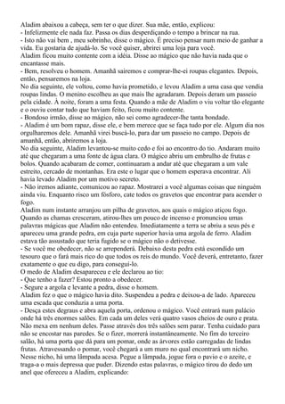 Aladim abaixou a cabeça, sem ter o que dizer. Sua mãe, então, explicou:
- Infelizmente ele nada faz. Passa os dias desperdiçando o tempo a brincar na rua.
- Isto não vai bem , meu sobrinho, disse o mágico. É preciso pensar num meio de ganhar a
vida. Eu gostaria de ajudá-lo. Se você quiser, abrirei uma loja para você.
Aladim ficou muito contente com a idéia. Disse ao mágico que não havia nada que o
encantasse mais.
- Bem, resolveu o homem. Amanhã sairemos e comprar-lhe-ei roupas elegantes. Depois,
então, pensaremos na loja.
No dia seguinte, ele voltou, como havia prometido, e levou Aladim a uma casa que vendia
roupas lindas. O menino escolheu as que mais lhe agradaram. Depois deram um passeio
pela cidade. À noite, foram a uma festa. Quando a mãe de Aladim o viu voltar tão elegante
e o ouviu contar tudo que haviam feito, ficou muito contente.
- Bondoso irmão, disse ao mágico, não sei como agradecer-lhe tanta bondade.
- Aladim é um bom rapaz, disse ele, e bem merece que se faça tudo por ele. Algum dia nos
orgulharemos dele. Amanhã virei buscá-lo, para dar um passeio no campo. Depois de
amanhã, então, abriremos a loja.
No dia seguinte, Aladim levantou-se muito cedo e foi ao encontro do tio. Andaram muito
até que chegaram a uma fonte de água clara. O mágico abriu um embrulho de frutas e
bolos. Quando acabaram de comer, continuaram a andar até que chegaram a um vale
estreito, cercado de montanhas. Era este o lugar que o homem esperava encontrar. Ali
havia levado Aladim por um motivo secreto.
- Não iremos adiante, comunicou ao rapaz. Mostrarei a você algumas coisas que ninguém
ainda viu. Enquanto risco um fósforo, cate todos os gravetos que encontrar para acender o
fogo.
Aladim num instante arranjou um pilha de gravetos, aos quais o mágico atiçou fogo.
Quando as chamas cresceram, atirou-lhes um pouco de incenso e pronunciou umas
palavras mágicas que Aladim não entendeu. Imediatamente a terra se abriu a seus pés e
apareceu uma grande pedra, em cuja parte superior havia uma argola de ferro. Aladim
estava tão assustado que teria fugido se o mágico não o detivesse.
- Se você me obedecer, não se arrependerá. Debaixo desta pedra está escondido um
tesouro que o fará mais rico do que todos os reis do mundo. Você deverá, entretanto, fazer
exatamente o que eu digo, para conseguí-lo.
O medo de Aladim desapareceu e ele declarou ao tio:
- Que tenho a fazer? Estou pronto a obedecer.
- Segure a argola e levante a pedra, disse o homem.
Aladim fez o que o mágico havia dito. Suspendeu a pedra e deixou-a de lado. Apareceu
uma escada que conduzia a uma porta.
- Desça estes degraus e abra aquela porta, ordenou o mágico. Você entrará num palácio
onde há três enormes salões. Em cada um deles verá quatro vasos cheios de ouro e prata.
Não mexa em nenhum deles. Passe através dos três salões sem parar. Tenha cuidado para
não se encostar nas paredes. Se o fizer, morrerá instantâneamente. No fim do terceiro
salão, há uma porta que dá para um pomar, onde as árvores estão carregadas de lindas
frutas. Atravessando o pomar, você chegará a um muro no qual encontrará um nicho.
Nesse nicho, há uma lâmpada acesa. Pegue a lâmpada, jogue fora o pavio e o azeite, e
traga-a o mais depressa que puder. Dizendo estas palavras, o mágico tirou do dedo um
anel que ofereceu a Aladim, explicando:
 
