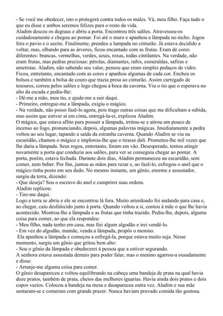 - Se você me obedecer, isto o protegerá contra todos os males. Vá, meu filho. Faça tudo o
que eu disse e ambos seremos felizes para o resto da vida.
Aladim desceu os degraus e abriu a porta. Encontrou três salões. Atravessou-os
cuidadosamente e chegou ao pomar. Foi até o muro e apanhou a lâmpada no nicho. Jogou
fora o pavio e o azeite. Finalmente, prendeu a lampada no cinturão. Já estava decidido a
voltar, mas, olhando para as árvores, ficou encantado com as frutas. Eram de cores
diferentes: brancas, vermelhas, verdes, azuis, roxas, todas cintilantes. Na verdade, não
eram frutas, mas pedras preciosas: pérolas, diamantes, rubis, esmeraldas, safiras e
ametistas. Aladim, não sabendo seu valor, pensou que eram simples pedaços de vidro.
Ficou, entretanto, encantado com as cores e apanhou algumas de cada cor. Encheu os
bolsos e também a bolsa de couro que trazia presa ao cinturão. Assim carregado de
tesouros, correu pelos salões e logo chegou à boca da caverna. Viu o tio que o esperava no
alto da escada e pediu-lhe:
- Dê-me a mão, meu tio, e ajude-me a sair daqui.
- Primeiro, entregue-me a lâmpada, exigiu o mágico.
- Na verdade, não posso fazê-lo agora, pois trago outras coisas que me dificultam a subida,
mas assim que estiver aí em cima, entregá-la-ei, explicou Aladim.
O mágico, que estava aflito para possuir a lâmpada, irritou-se e atirou um pouco de
incenso ao fogo, pronunciando, depois, algumas palavras mágicas. Imediatamente a pedra
voltou ao seu lugar, tapando a saída da estranha caverna. Quando Aladim se viu na
escuridão, chamou o mágico e implorou-lhe que o tirasse dali. Prometeu-lhe mil vezes que
lhe daria a lâmpada. Seus rogos, entretanto, foram em vão. Desesperado, tentou atingir
novamente a porta que conduzia aos salões, para ver se conseguia chegar ao pomar. A
porta, porém, estava fechada. Durante dois dias, Aladim permaneceu na escuridão, sem
comer, nem beber. Por fim, juntou as mãos para rezar e, ao fazê-lo, esfregou o anel que o
mágico tinha posto em seu dedo. No mesmo instante, um gênio, enorme e assustador,
surgiu da terra, dizendo:
- Que deseja? Sou o escravo do anel e cumprirei suas ordens.
Aladim replicou:
- Tire-me daqui.
Logo a terra se abriu e ele se encontrou lá fora. Muito artordoado foi andando para casa e,
ao chegar, caiu desfalecido junto à porta. Quando voltou a si, contou à mãe o que lhe havia
acontecido. Mostrou-lhe a lâmpada e as frutas que tinha trazido. Pediu-lhe, depois, alguma
coisa para comer, ao que ela respondeu:
- Meu filho, nada tenho em casa, mas fiei algum algodão e irei vendê-lo.
- Em vez do algodão, mamãe, venda a lâmpada, propôs o menino.
 Ela apanhou a lâmpada e começou a esfregá-la, porque estava muito suja. Nesse
momento, surgiu um gênio que gritou bem alto:
- Sou o gênio da lâmpada e obedecerei à pessoa que a estiver segurando.
A senhora estava assustada demais para poder falar, mas o menino agarrou-a ousadamente
e disse:
- Arranje-me alguma coisa para comer.
O gênio desapareceu e voltou equilibrando na cabeça uma bandeja de prata na qual havia
doze pratos, também de prata, cheios das melhores iguarias. Havia ainda dois pratos e dois
copos vazios. Colocou a bandeja na mesa e dasapareceu outra vez. Aladim e sua mãe
sentaram-se e comeram com grande prazer. Nunca haviam provado comida tão gostosa.
 