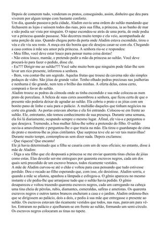 Depois de comerem tudo, venderam os pratos, conseguindo, assim, dinheiro que deu para
viverem por algum tempo com bastante conforto.
Um dia, quando passeava pela cidade, Aladim ouviu uma ordem do sultão mandando que
fechassem as lojas e saíssem todos das ruas, pois sua filha, a princesa, ia ao banho de mar
e não podia ser vista por ninguém. O rapaz escondeu-se atrás de uma porta, de onde podia
ver a princesa quando passasse. Não decorreu muito tempo e ela veio, acompanhada de
uma porção de aias. Quando chegou perto da porta onde Aladim estava escondido, tirou o
véu e ele viu seu rosto. A moça era tão bonita que ele desejou casar-se com ela. Chegando
a casa contou à mãe seu amor pela princesa. A senhora riu-se e respondeu:
- Meu filho, você deve estar louco para pensar numa coisa destas!
- Não estou louco, mamãe, e pretendo pedir a mão da princesa ao sultão. Você deve
procurá-lo para fazer o pedido, disse ele.
- Eu??? Dirigir-me ao sultão??? Você sabe muito bem que ninguém pode falar-lhe sem
levar um rico presente, informou a senhora.
- Bem, vou contar-lhe um segredo. Aquelas frutas que trouxe da caverna não são simples
pedaços de vidro. São jóias de grande valor. Tenho olhado pedras preciosas nas joalherias
e nenhuma é tão grande, nem tem o brilho das minhas. A oferta delas, estou certo,
comprará o favor do sultão.
Aladim trouxe as pedras da cômoda onde as tinha escondido e sua mãe colocou-as num
prato de porcelana. A beleza de suas cores assombrou a senhora, que ficou certa de que o
presente não poderia deixar de agradar ao sultão. Ela cobriu o prato e as jóias com um
bonito pano de linho e saiu para o palácio. A multidão daqueles que tinham negócios na
corte era grande. As portas estavam abertas e ela foi entrando. Colocou-se em frente ao
sultão. Ele, entretanto, não tomou conhecimento de sua presença. Durante uma semana,
ela foi lá diariamente, ocupando sempre o mesmo lugar. Afinal, ele viu-a e perguntou o
que desejava. Tremendo, a boa mulher falou-lhe sobre a pretensão do filho. O sultão
ouviu-a amavelmente e perguntou-lhe o que trazia na mão. Ela tirou o guardanapo de cima
do prato e mostrou-lhe as jóias cintilantes. Que surpresa teve ele ao ver tais maravilhas!
Durante muito tempo, contemplou-as sem dizer nada. Depois exclamou:
- Que riqueza! Que encanto!
Ele já havia determinado que a filha se casaria com um de seus oficiais; no entanto, disse à
mãe de Aladim:
- Diga a seu filho que ele desposará a princesa se me enviar quarenta tinas cheias de jóias
como estas. Elas deverão ser-me entregues por quarenta escravos negros, cada um dos
quais será precedido de um escravo branco, todos ricamente vestidos.
A mãe de Aladim curvou-se até o chão e voltou para casa pensando que tudo estivesse
perdido. Deu o recado ao filho esperando que, com isso, ele desistisse. Aladim sorriu, e
quando a mãe se afastou, apanhou a lâmpada e esfregou-a. O gênio apareceu no mesmo
instante e ele pediu-lhe que arranjasse tudo que o sultão havia pedido. O gênio
desapareceu e voltou trazendo quarenta escravos negros, cada um carregando na cabeça
uma tina cheia de pérolas, rubis, diamantes, esmeraldas, safiras e ametistas. Os quarenta
escravos negros e outros tantos brancos encheram a casa e o jardim. Aladim ordenou-lhes
que se dirigissem ao palácio, dois a dois, e pediu à sua mãe que entregasse o presente ao
sultão. Os escravos estavam tão ricamente vestidos que todos, nas ruas, paravam para vê-
los. Entraram no palácio e ajoelharam-se em frente ao sultão, formando um semi-círculo.
Os escravos negros colocaram as tinas no tapete.
 